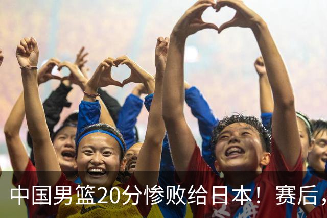 中国男篮20分惨败给日本！赛后，中国队队长胡明轩最新采访出炉，听听他说了啥