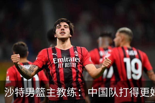 沙特男篮主教练：中国队打得更好